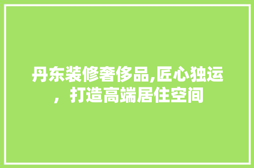 丹东装修奢侈品,匠心独运，打造高端居住空间 木雕艺术