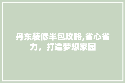 丹东装修半包攻略,省心省力，打造梦想家园 中式风格装饰