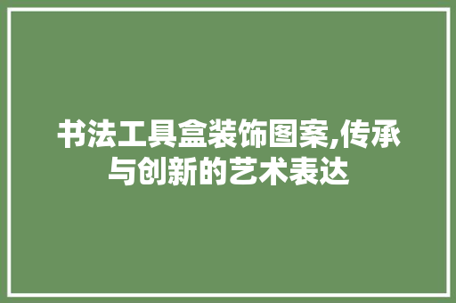 书法工具盒装饰图案,传承与创新的艺术表达