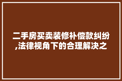 二手房买卖装修补偿款纠纷,法律视角下的合理解决之路 木雕艺术