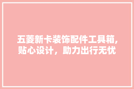 五菱新卡装饰配件工具箱,贴心设计，助力出行无忧