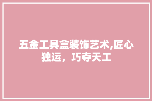 五金工具盒装饰艺术,匠心独运，巧夺天工 中式风格装饰