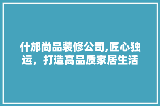 什邡尚品装修公司,匠心独运，打造高品质家居生活