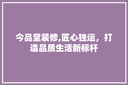 今品堂装修,匠心独运，打造品质生活新标杆 软装设计