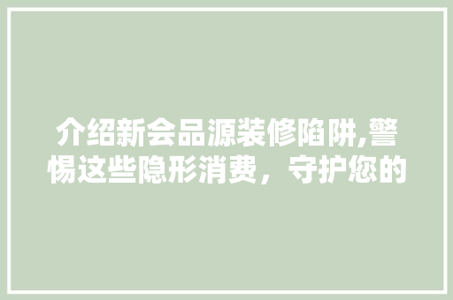 介绍新会品源装修陷阱,警惕这些隐形消费，守护您的装修权益！