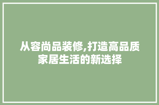 从容尚品装修,打造高品质家居生活的新选择 现代风格装饰