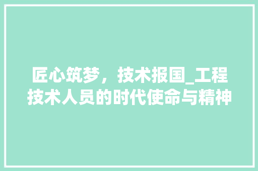 匠心筑梦，技术报国_工程技术人员的时代使命与精神风貌 家居装修