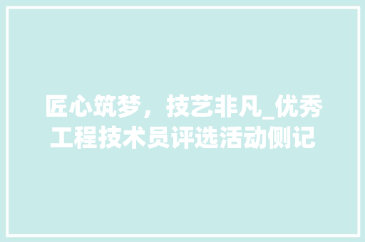 匠心筑梦，技艺非凡_优秀工程技术员评选活动侧记 家居装修