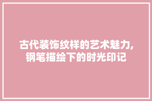 古代装饰纹样的艺术魅力,钢笔描绘下的时光印记 现代风格装饰