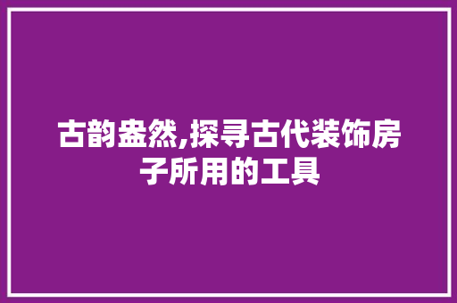古韵盎然,探寻古代装饰房子所用的工具