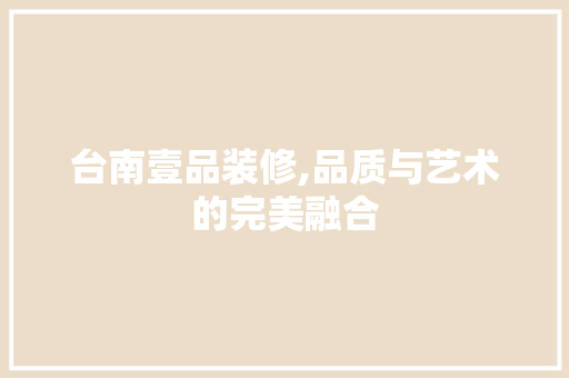 台南壹品装修,品质与艺术的完美融合 家居装修