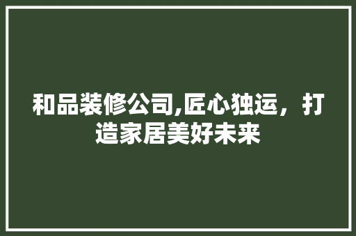 和品装修公司,匠心独运，打造家居美好未来 木雕艺术