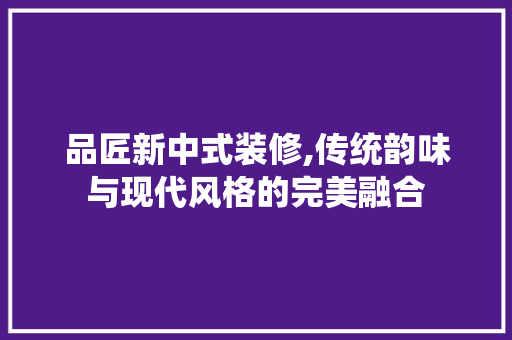 品匠新中式装修,传统韵味与现代风格的完美融合 软装设计