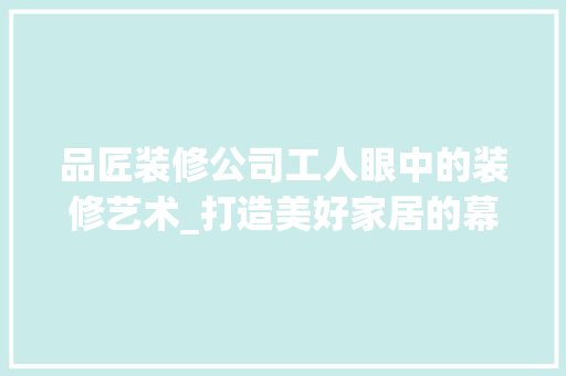 品匠装修公司工人眼中的装修艺术_打造美好家居的幕后英雄 木雕艺术