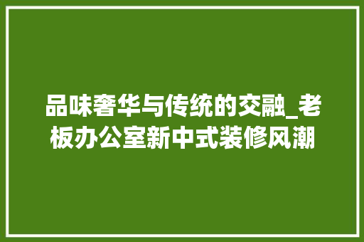 品味奢华与传统的交融_老板办公室新中式装修风潮 家居装修