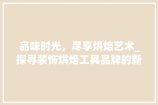 品味时光，尽享烘焙艺术_探寻装饰烘焙工具品牌的新风尚 中式风格装饰
