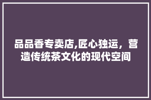 品品香专卖店,匠心独运，营造传统茶文化的现代空间 木雕艺术