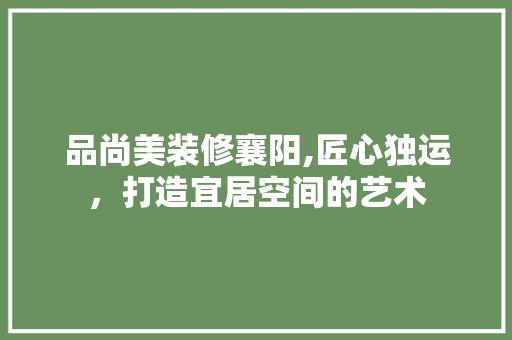 品尚美装修襄阳,匠心独运，打造宜居空间的艺术 软装设计