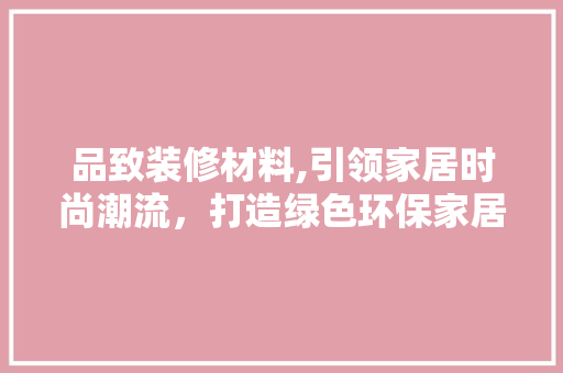 品致装修材料,引领家居时尚潮流，打造绿色环保家居空间 地板材料