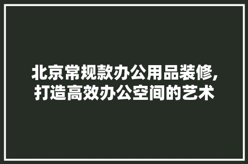 北京常规款办公用品装修,打造高效办公空间的艺术 室内设计