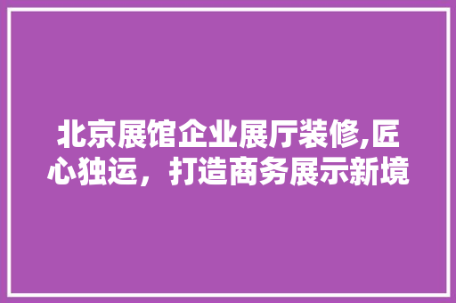 北京展馆企业展厅装修,匠心独运，打造商务展示新境界