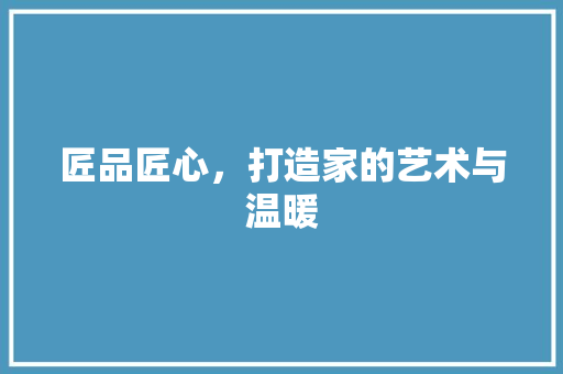 匠品匠心，打造家的艺术与温暖 中式风格装饰