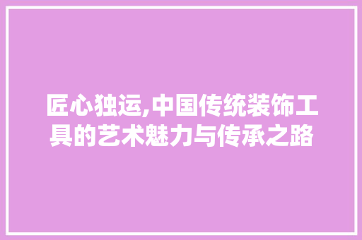 匠心独运,中国传统装饰工具的艺术魅力与传承之路 软装设计