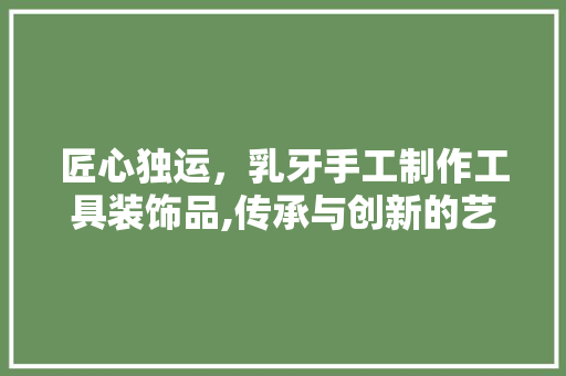 匠心独运，乳牙手工制作工具装饰品,传承与创新的艺术之旅 木雕艺术