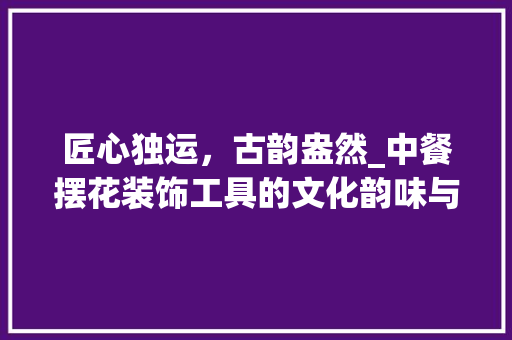 匠心独运，古韵盎然_中餐摆花装饰工具的文化韵味与艺术魅力