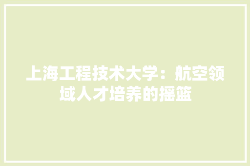 上海工程技术大学：航空领域人才培养的摇篮 家居装修