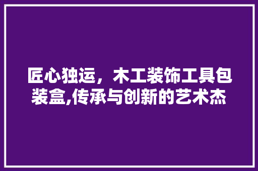 匠心独运，木工装饰工具包装盒,传承与创新的艺术杰作 地板材料