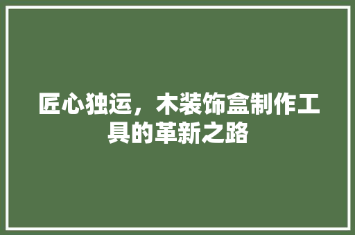 匠心独运，木装饰盒制作工具的革新之路 室内设计