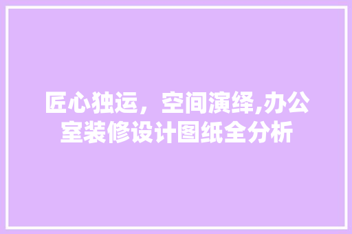 匠心独运，空间演绎,办公室装修设计图纸全分析 现代风格装饰