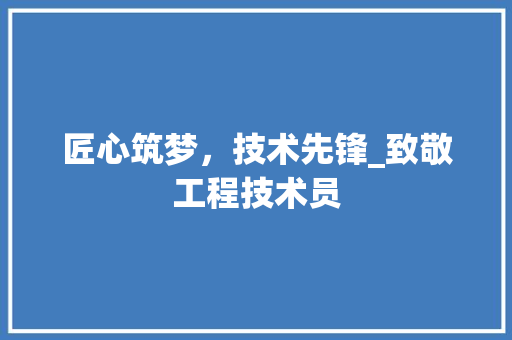 匠心筑梦，技术先锋_致敬工程技术员 家居装修
