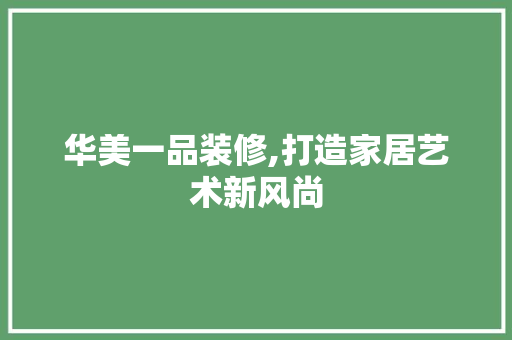华美一品装修,打造家居艺术新风尚 家居装修