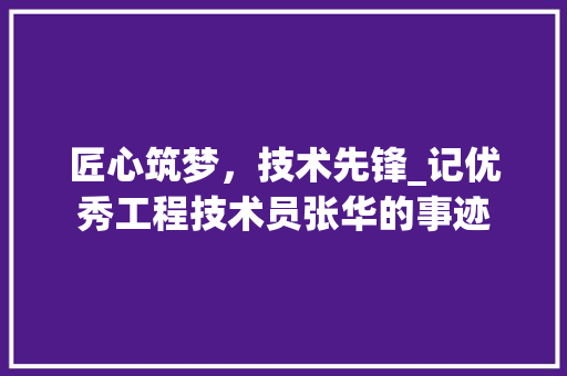 匠心筑梦，技术先锋_记优秀工程技术员张华的事迹 家居装修