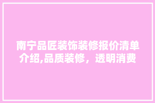 南宁品匠装饰装修报价清单介绍,品质装修，透明消费 家居装修