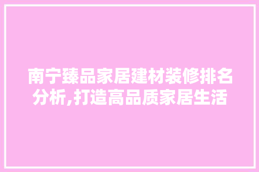 南宁臻品家居建材装修排名分析,打造高品质家居生活的首选 软装设计