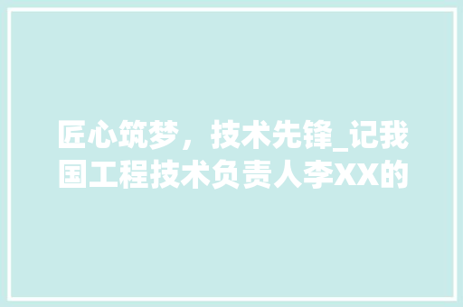 匠心筑梦，技术先锋_记我国工程技术负责人李XX的事迹 家居装修