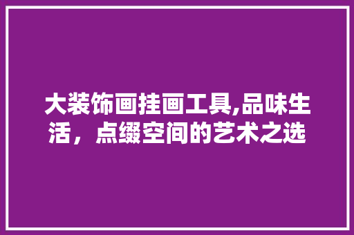 大装饰画挂画工具,品味生活，点缀空间的艺术之选 软装设计