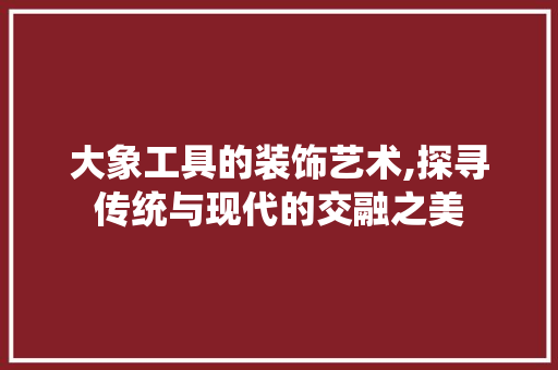 大象工具的装饰艺术,探寻传统与现代的交融之美 客厅装修