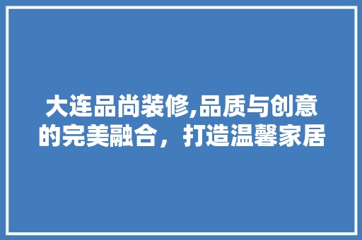 大连品尚装修,品质与创意的完美融合，打造温馨家居新天地 家居装修
