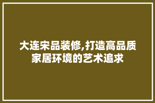 大连宋品装修,打造高品质家居环境的艺术追求 软装设计