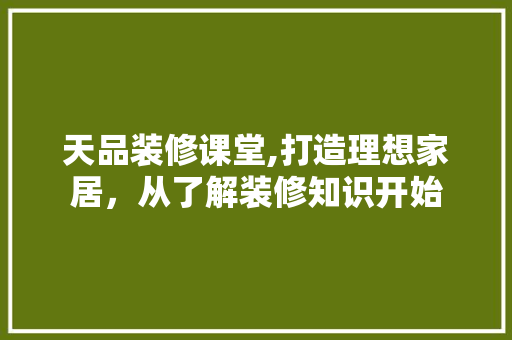 天品装修课堂,打造理想家居，从了解装修知识开始