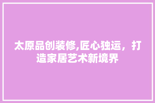 太原品创装修,匠心独运，打造家居艺术新境界 现代风格装饰