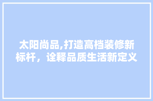 太阳尚品,打造高档装修新标杆，诠释品质生活新定义 家居装修