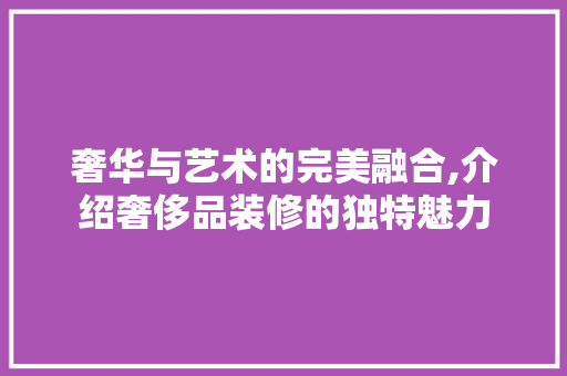奢华与艺术的完美融合,介绍奢侈品装修的独特魅力 木雕艺术