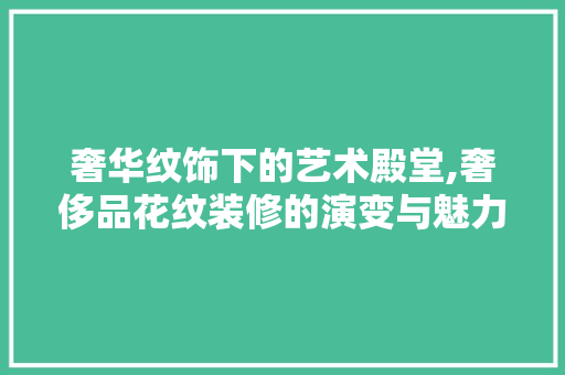 奢华纹饰下的艺术殿堂,奢侈品花纹装修的演变与魅力 木雕艺术