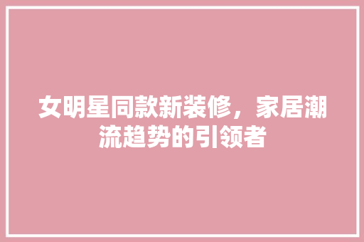 女明星同款新装修，家居潮流趋势的引领者