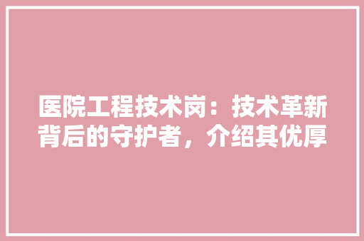 医院工程技术岗：技术革新背后的守护者，介绍其优厚待遇与职业发展前景